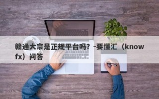 赣通大宗是正规平台吗？-要懂汇（knowfx）问答