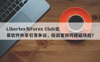 Libertex与Forex Club交易软件共享引发争议，投资者如何规避风险？