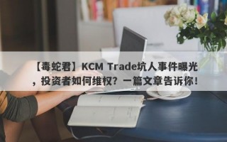 【毒蛇君】KCM Trade坑人事件曝光，投资者如何维权？一篇文章告诉你！