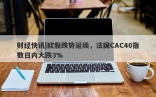 财经快讯|欧股跌势延续，法国CAC40指数日内大跌3%