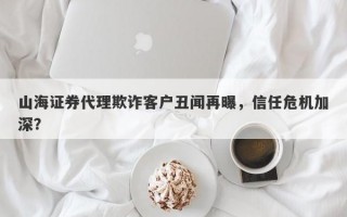 山海证券代理欺诈客户丑闻再曝，信任危机加深？