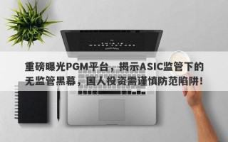 重磅曝光PGM平台，揭示ASIC监管下的无监管黑幕，国人投资需谨慎防范陷阱！