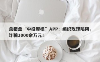 杀猪盘“中投摩根”APP：编织玫瑰陷阱，诈骗3000余万元！