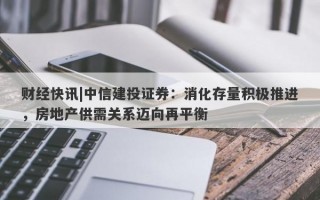 财经快讯|中信建投证券：消化存量积极推进，房地产供需关系迈向再平衡