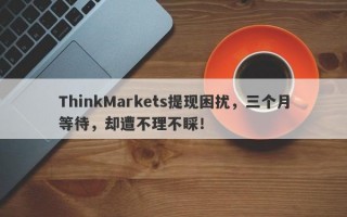 ThinkMarkets提现困扰，三个月等待，却遭不理不睬！