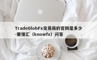 TradeGlobFx交易商的官网是多少-要懂汇（knowfx）问答