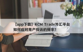 【app下载】KCM Trade外汇平台如何应对用户投诉的频率？