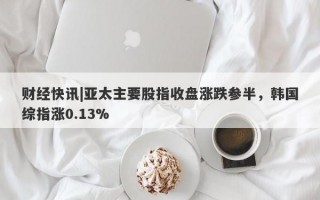 财经快讯|亚太主要股指收盘涨跌参半，韩国综指涨0.13%