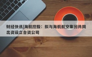 财经快讯|海航控股：拟与海航航空集团共同出资设立合资公司