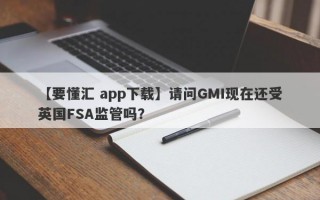 【要懂汇 app下载】请问GMI现在还受英国FSA监管吗？
