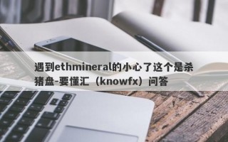 遇到ethmineral的小心了这个是杀猪盘-要懂汇（knowfx）问答