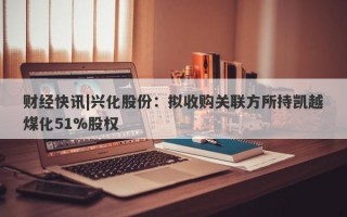 财经快讯|兴化股份：拟收购关联方所持凯越煤化51%股权