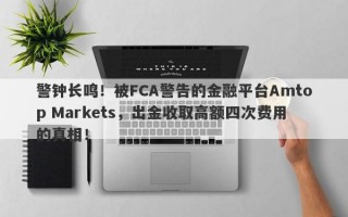 警钟长鸣！被FCA警告的金融平台Amtop Markets，出金收取高额四次费用的真相！