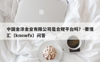 中国金洋金业有限公司是合规平台吗？-要懂汇（knowfx）问答