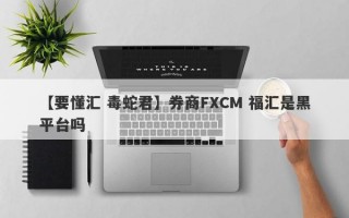 【要懂汇 毒蛇君】券商FXCM 福汇是黑平台吗
