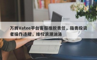 万腾Vatee平台客服推脱责任，指责投资者操作违规，维权浪潮汹涌