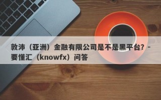 敦沛（亚洲）金融有限公司是不是黑平台？-要懂汇（knowfx）问答