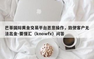 巴蒂国际黄金交易平台恶意操作，致使客户无法出金-要懂汇（knowfx）问答