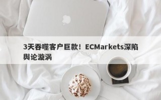 3天吞噬客户巨款！ECMarkets深陷舆论漩涡