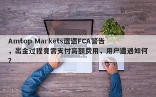 Amtop Markets遭遇FCA警告，出金过程竟需支付高额费用，用户遭遇如何？