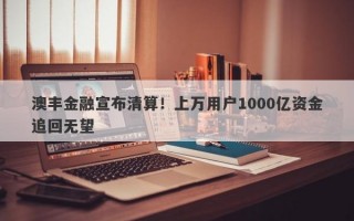 澳丰金融宣布清算！上万用户1000亿资金追回无望