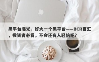 黑平台曝光，好大一个黑平台——BCR百汇，投资者必看，不会还有人轻信吧？