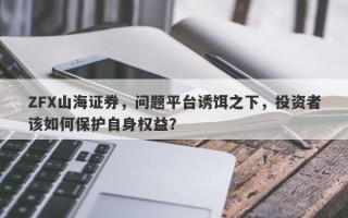 ZFX山海证券，问题平台诱饵之下，投资者该如何保护自身权益？