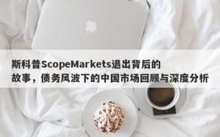 斯科普ScopeMarkets退出背后的故事，债务风波下的中国市场回顾与深度分析