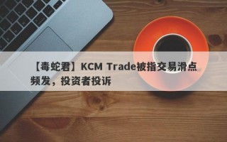 【毒蛇君】KCM Trade被指交易滑点频发，投资者投诉
