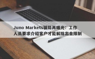 Juno Markets骗局再曝光：工作人员要求介绍客户才能解除出金限制