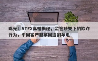 曝光！ATFX真相揭秘，监管缺失下的欺诈行为，中国客户韭菜园遭割羊毛！