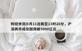 财经快讯|6月11日截至13时28分，沪深两市成交额突破5000亿元