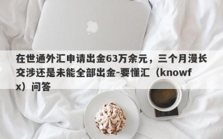 在世通外汇申请出金63万余元，三个月漫长交涉还是未能全部出金-要懂汇（knowfx）问答