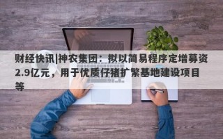 财经快讯|神农集团：拟以简易程序定增募资2.9亿元，用于优质仔猪扩繁基地建设项目等