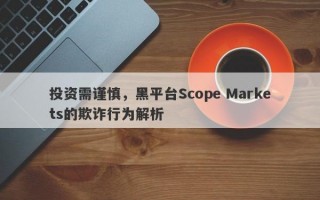 投资需谨慎，黑平台Scope Markets的欺诈行为解析