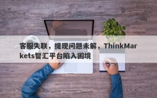 客服失联，提现问题未解，ThinkMarkets智汇平台陷入困境