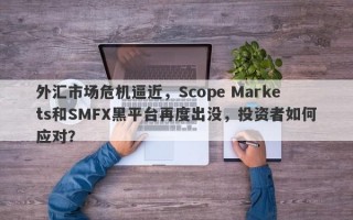 外汇市场危机逼近，Scope Markets和SMFX黑平台再度出没，投资者如何应对？