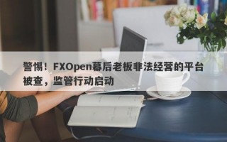 警惕！FXOpen幕后老板非法经营的平台被查，监管行动启动