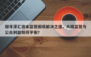 探寻泽汇资本监管困境解决之道，大国监管与公众利益如何平衡？