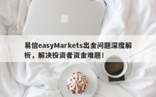 易信easyMarkets出金问题深度解析，解决投资者资金难题！