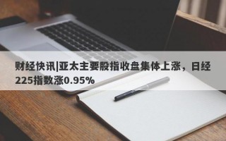 财经快讯|亚太主要股指收盘集体上涨，日经225指数涨0.95%