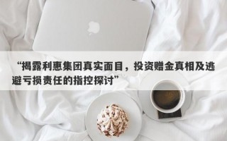 “揭露利惠集团真实面目，投资赠金真相及逃避亏损责任的指控探讨”