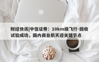 财经快讯|中信证券：10km级飞行-回收试验成功，国内商业航天迎关键节点