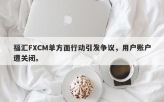 福汇FXCM单方面行动引发争议，用户账户遭关闭。