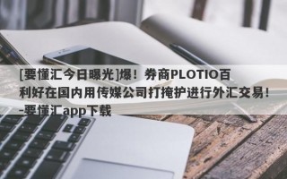 [要懂汇今日曝光]爆！券商PLOTIO百利好在国内用传媒公司打掩护进行外汇交易！-要懂汇app下载