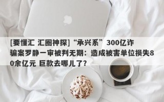 [要懂汇 汇圈神探]“承兴系”300亿诈骗案罗静一审被判无期：造成被害单位损失80余亿元 巨款去哪儿了？