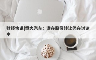 财经快讯|恒大汽车：潜在股份转让仍在讨论中