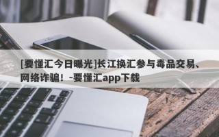 [要懂汇今日曝光]长江换汇参与毒品交易、网络诈骗！-要懂汇app下载