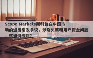 Scope Markets斯科普在中国市场的退出引发争议，涉及欠薪和用户资金问题，该如何应对？