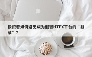 投资者如何避免成为假冒HTFX平台的“韭菜”？